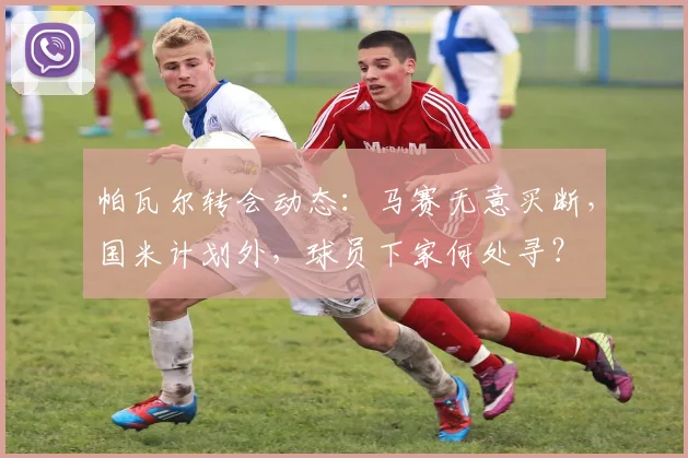 帕瓦尔转会动态：马赛无意买断，国米计划外，球员下家何处寻？