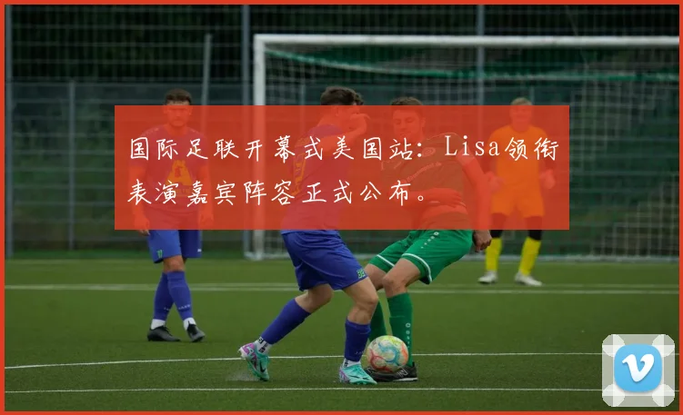 国际足联开幕式美国站:Lisa领衔表演嘉宾阵容正式公布。
