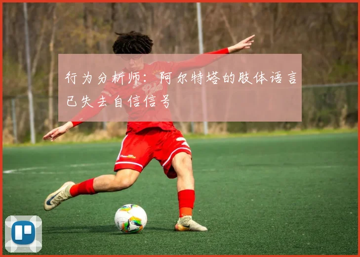 行为分析师：阿尔特塔的肢体语言已失去自信信号