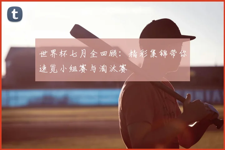 世界杯七月全回顾：精彩集锦带你速览小组赛与淘汰赛
