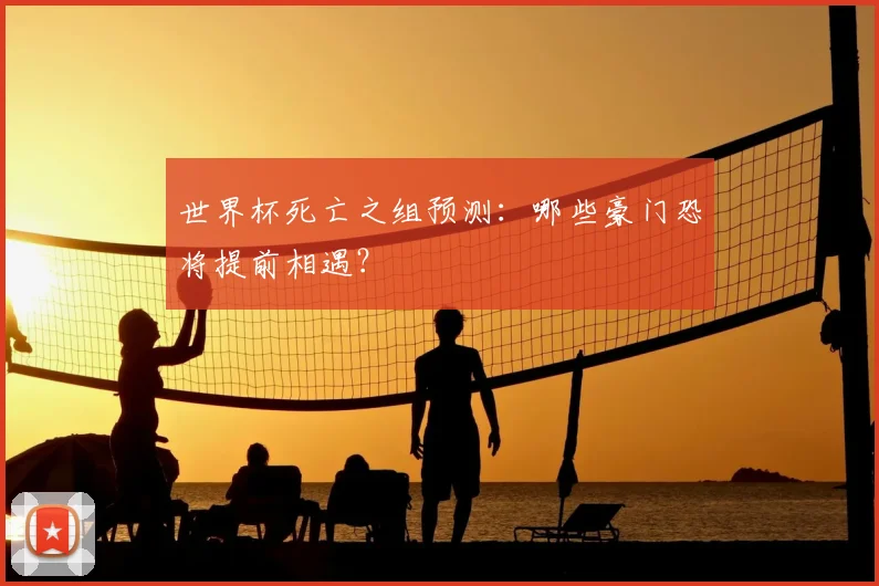 世界杯死亡之组预测：哪些豪门恐将提前相遇？