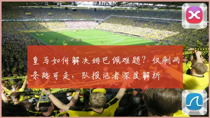 皇马如何解决姆巴佩难题？仅剩两条路可走，队报记者深度解析