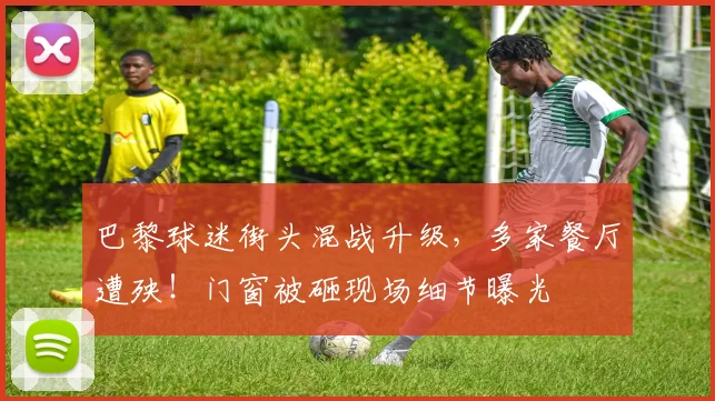 巴黎球迷街头混战升级，多家餐厅遭殃！门窗被砸现场细节曝光