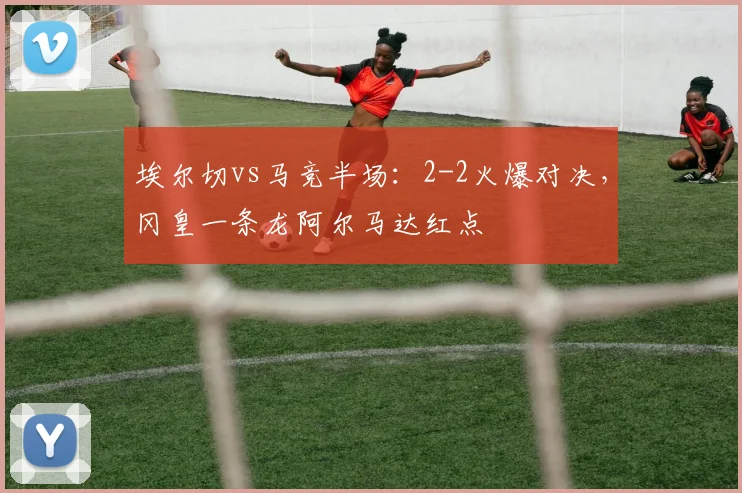 埃尔切vs马竞半场：2-2火爆对决，冈皇一条龙阿尔马达红点