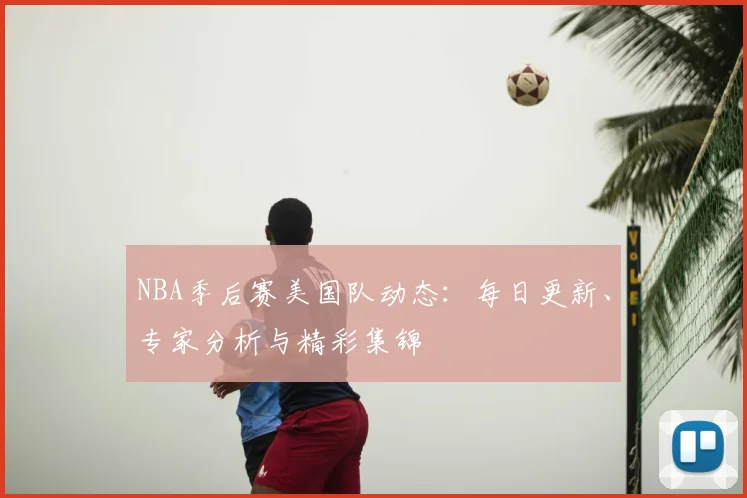 NBA季后赛美国队动态：每日更新、专家分析与精彩集锦