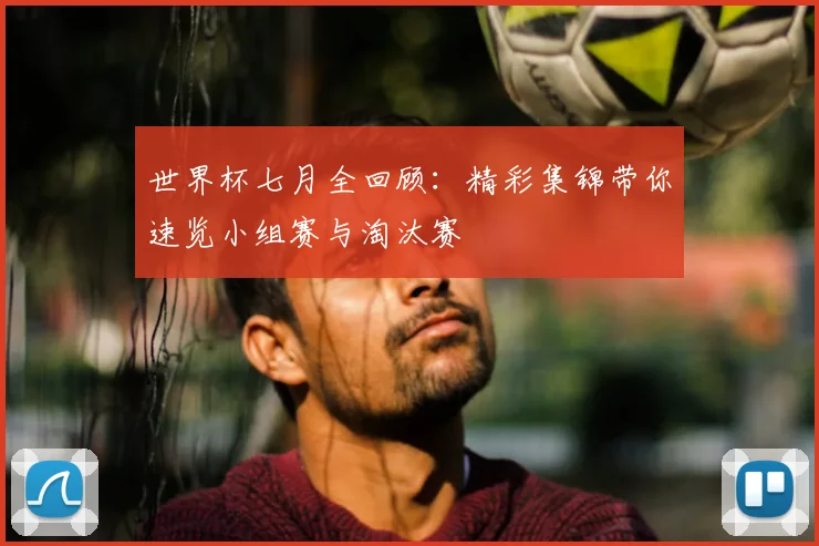 世界杯七月全回顾:精彩集锦带你速览小组赛与淘汰赛