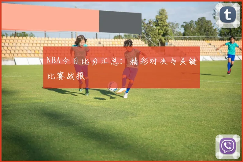 NBA今日比分汇总:精彩对决与关键比赛战报