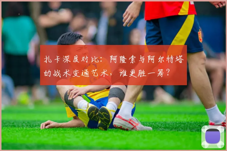 扎卡深度对比:阿隆索与阿尔特塔的战术变通艺术,谁更胜一筹?
