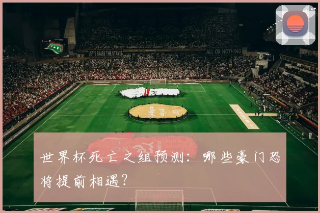 世界杯死亡之组预测：哪些豪门恐将提前相遇？
