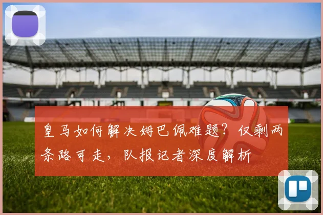 皇马如何解决姆巴佩难题？仅剩两条路可走，队报记者深度解析